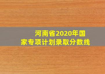 河南省2020年国家专项计划录取分数线