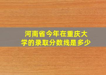 河南省今年在重庆大学的录取分数线是多少