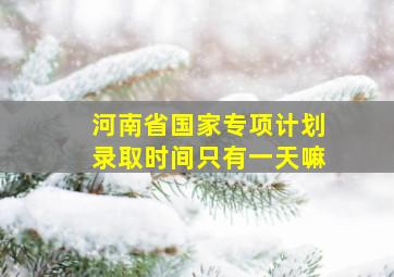 河南省国家专项计划录取时间只有一天嘛