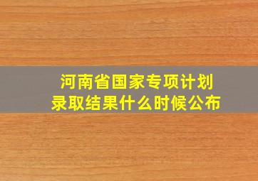 河南省国家专项计划录取结果什么时候公布