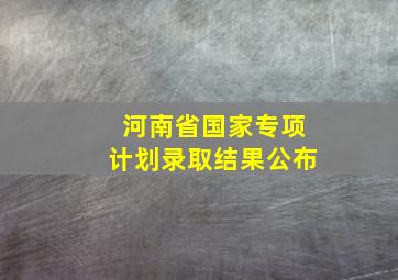 河南省国家专项计划录取结果公布