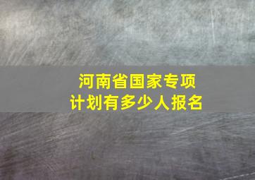 河南省国家专项计划有多少人报名