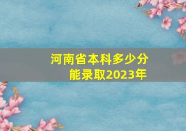 河南省本科多少分能录取2023年