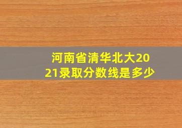 河南省清华北大2021录取分数线是多少