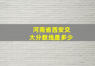 河南省西安交大分数线是多少