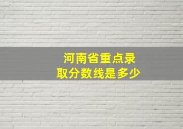 河南省重点录取分数线是多少