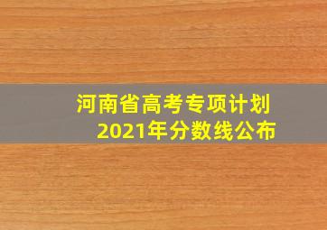 河南省高考专项计划2021年分数线公布