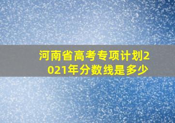 河南省高考专项计划2021年分数线是多少