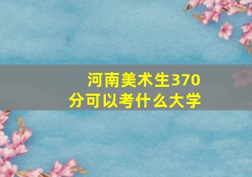 河南美术生370分可以考什么大学