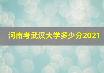 河南考武汉大学多少分2021