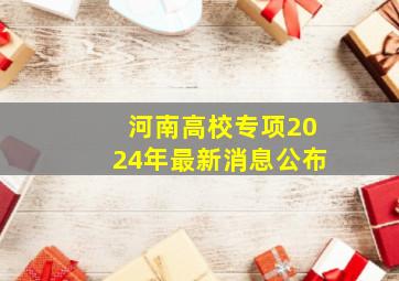 河南高校专项2024年最新消息公布