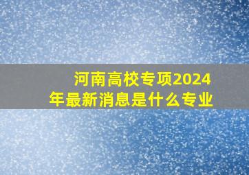 河南高校专项2024年最新消息是什么专业