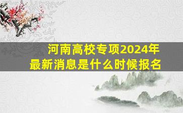 河南高校专项2024年最新消息是什么时候报名