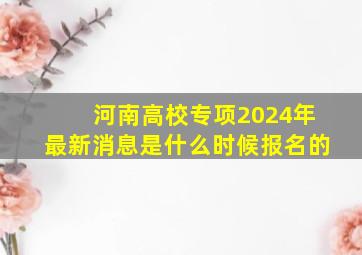 河南高校专项2024年最新消息是什么时候报名的