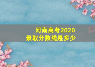 河南高考2020录取分数线是多少