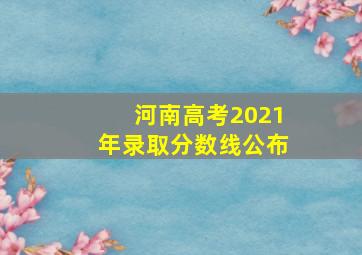 河南高考2021年录取分数线公布