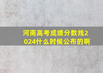 河南高考成绩分数线2024什么时候公布的啊