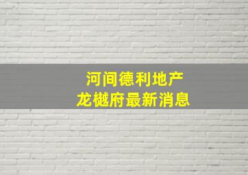 河间德利地产龙樾府最新消息