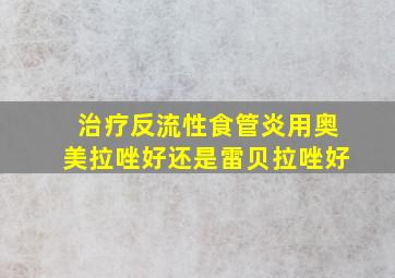 治疗反流性食管炎用奥美拉唑好还是雷贝拉唑好