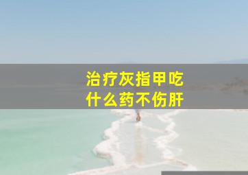 治疗灰指甲吃什么药不伤肝