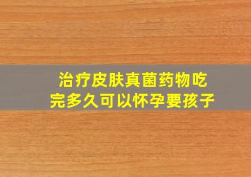 治疗皮肤真菌药物吃完多久可以怀孕要孩子