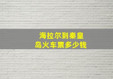 海拉尔到秦皇岛火车票多少钱