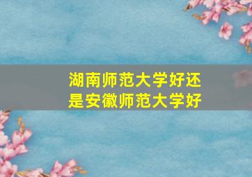 湖南师范大学好还是安徽师范大学好