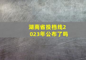 湖南省投档线2023年公布了吗