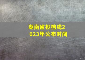 湖南省投档线2023年公布时间