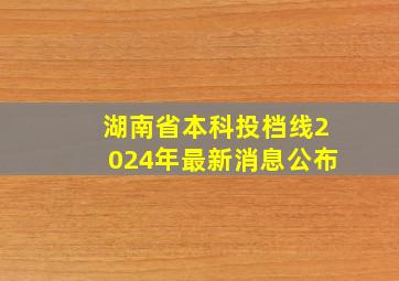 湖南省本科投档线2024年最新消息公布