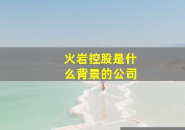 火岩控股是什么背景的公司