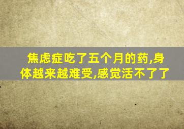 焦虑症吃了五个月的药,身体越来越难受,感觉活不了了