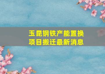 玉昆钢铁产能置换项目搬迁最新消息