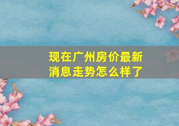 现在广州房价最新消息走势怎么样了