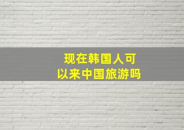 现在韩国人可以来中国旅游吗