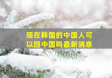 现在韩国的中国人可以回中国吗最新消息