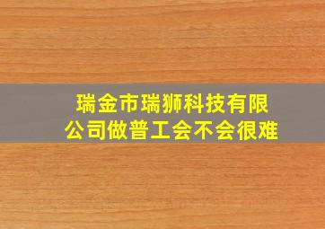 瑞金市瑞狮科技有限公司做普工会不会很难