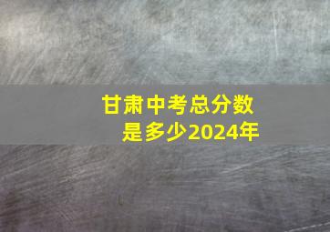 甘肃中考总分数是多少2024年