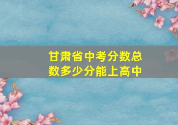 甘肃省中考分数总数多少分能上高中