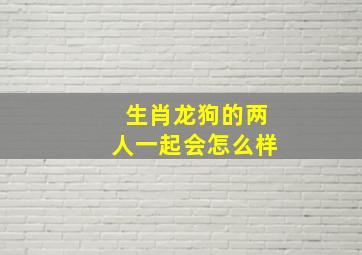 生肖龙狗的两人一起会怎么样