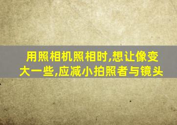 用照相机照相时,想让像变大一些,应减小拍照者与镜头