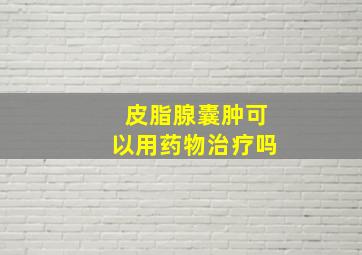 皮脂腺囊肿可以用药物治疗吗