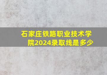 石家庄铁路职业技术学院2024录取线是多少