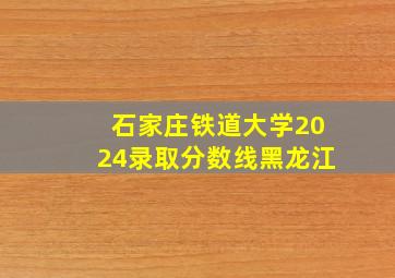 石家庄铁道大学2024录取分数线黑龙江