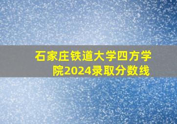 石家庄铁道大学四方学院2024录取分数线