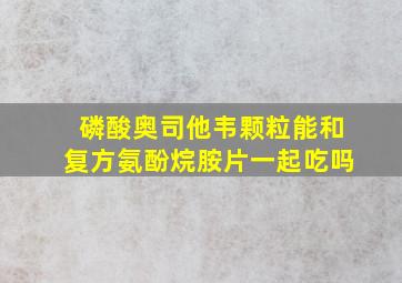 磷酸奥司他韦颗粒能和复方氨酚烷胺片一起吃吗