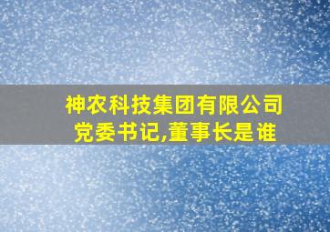 神农科技集团有限公司党委书记,董事长是谁