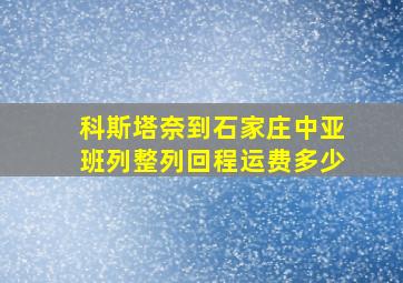 科斯塔奈到石家庄中亚班列整列回程运费多少