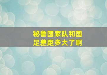 秘鲁国家队和国足差距多大了啊