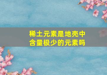 稀土元素是地壳中含量极少的元素吗